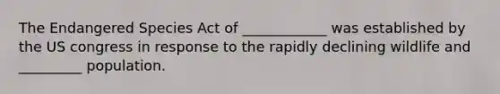 The Endangered Species Act of ____________ was established by the US congress in response to the rapidly declining wildlife and _________ population.