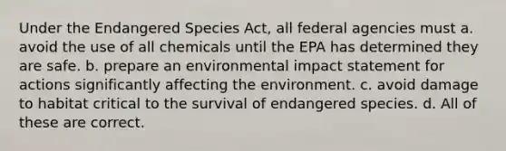 Under the Endangered Species Act, all federal agencies must a. avoid the use of all chemicals until the EPA has determined they are safe. b. prepare an environmental impact statement for actions significantly affecting the environment. c. avoid damage to habitat critical to the survival of endangered species. d. All of these are correct.