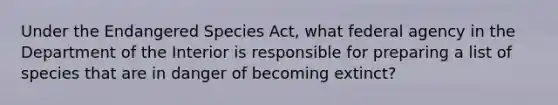 Under the Endangered Species Act, what federal agency in the Department of the Interior is responsible for preparing a list of species that are in danger of becoming extinct?