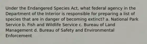 Under the Endangered Species Act, what federal agency in the Department of the Interior is responsible for preparing a list of species that are in danger of becoming extinct? a. National Park Service b. Fish and Wildlife Service c. Bureau of Land Management d. Bureau of Safety and Environmental Enforcement