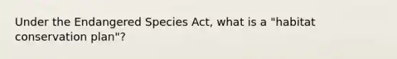 Under the <a href='https://www.questionai.com/knowledge/kOHCR6Q0f3-endangered-species' class='anchor-knowledge'>endangered species</a> Act, what is a "<a href='https://www.questionai.com/knowledge/km69CDlz6U-habitat-conservation' class='anchor-knowledge'>habitat conservation</a> plan"?