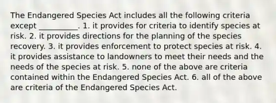 The Endangered Species Act includes all the following criteria except __________. 1. it provides for criteria to identify species at risk. 2. it provides directions for the planning of the species recovery. 3. it provides enforcement to protect species at risk. 4. it provides assistance to landowners to meet their needs and the needs of the species at risk. 5. none of the above are criteria contained within the Endangered Species Act. 6. all of the above are criteria of the Endangered Species Act.