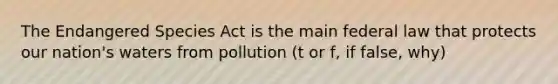 The Endangered Species Act is the main federal law that protects our nation's waters from pollution (t or f, if false, why)