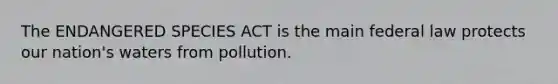 The ENDANGERED SPECIES ACT is the main federal law protects our nation's waters from pollution.