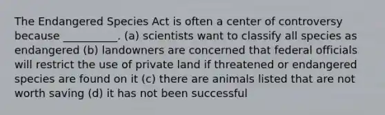 The Endangered Species Act is often a center of controversy because __________. (a) scientists want to classify all species as endangered (b) landowners are concerned that federal officials will restrict the use of private land if threatened or endangered species are found on it (c) there are animals listed that are not worth saving (d) it has not been successful