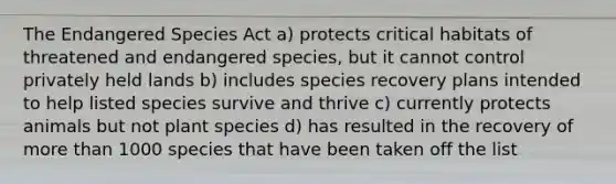 The Endangered Species Act a) protects critical habitats of threatened and endangered species, but it cannot control privately held lands b) includes species recovery plans intended to help listed species survive and thrive c) currently protects animals but not plant species d) has resulted in the recovery of more than 1000 species that have been taken off the list