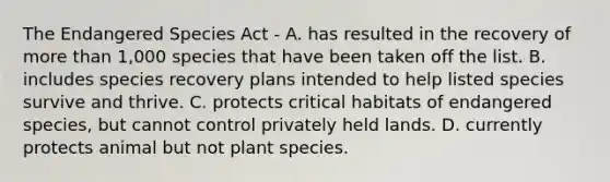 The Endangered Species Act - A. has resulted in the recovery of more than 1,000 species that have been taken off the list. B. includes species recovery plans intended to help listed species survive and thrive. C. protects critical habitats of endangered species, but cannot control privately held lands. D. currently protects animal but not plant species.