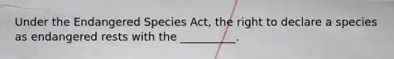 Under the Endangered Species Act, the right to declare a species as endangered rests with the __________.