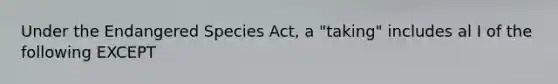 Under the Endangered Species Act, a "taking" includes al I of the following EXCEPT