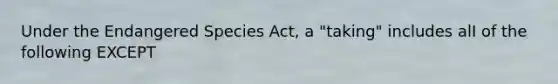 Under the Endangered Species Act, a "taking" includes alI of the following EXCEPT