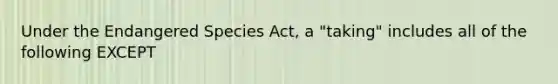 Under the Endangered Species Act, a "taking" includes all of the following EXCEPT