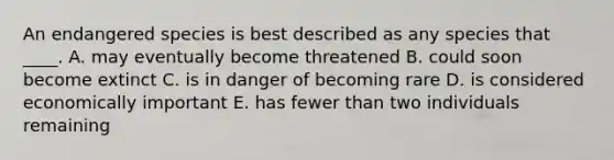 An endangered species is best described as any species that ____. A. may eventually become threatened B. could soon become extinct C. is in danger of becoming rare D. is considered economically important E. has fewer than two individuals remaining