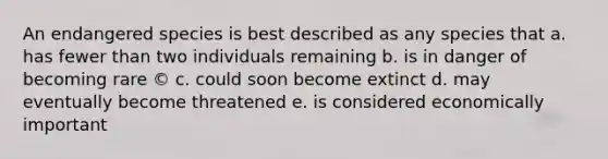 An endangered species is best described as any species that a. has fewer than two individuals remaining b. is in danger of becoming rare © c. could soon become extinct d. may eventually become threatened e. is considered economically important