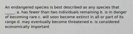 An endangered species is best described as any species that _____. a. has fewer than two individuals remaining b. is in danger of becoming rare c. will soon become extinct in all or part of its range d. may eventually become threatened e. is considered economically important