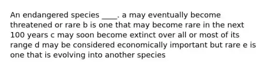 An endangered species ____. a may eventually become threatened or rare b is one that may become rare in the next 100 years c may soon become extinct over all or most of its range d may be considered economically important but rare e is one that is evolving into another species