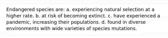 Endangered species are: a. experiencing natural selection at a higher rate. b. at risk of becoming extinct. c. have experienced a pandemic, increasing their populations. d. found in diverse environments with wide varieties of species mutations.