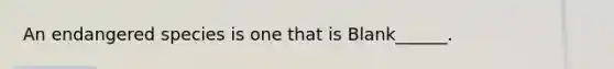 An endangered species is one that is Blank______.