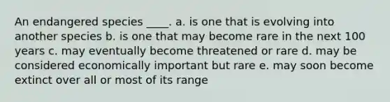 An endangered species ____. a. is one that is evolving into another species b. is one that may become rare in the next 100 years c. may eventually become threatened or rare d. may be considered economically important but rare e. may soon become extinct over all or most of its range