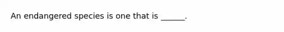 An endangered species is one that is ______.