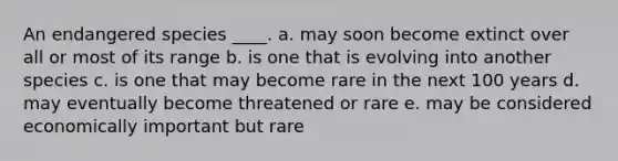 An endangered species ____. a. may soon become extinct over all or most of its range b. is one that is evolving into another species c. is one that may become rare in the next 100 years d. may eventually become threatened or rare e. may be considered economically important but rare