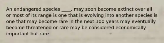 An endangered species ____. may soon become extinct over all or most of its range is one that is evolving into another species is one that may become rare in the next 100 years may eventually become threatened or rare may be considered economically important but rare