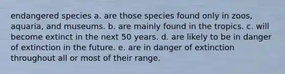 endangered species a. are those species found only in zoos, aquaria, and museums. b. are mainly found in the tropics. c. will become extinct in the next 50 years. d. are likely to be in danger of extinction in the future. e. are in danger of extinction throughout all or most of their range.