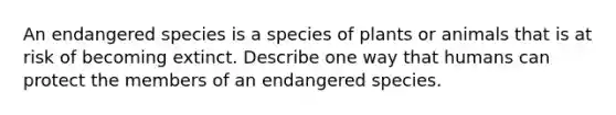 An endangered species is a species of plants or animals that is at risk of becoming extinct. Describe one way that humans can protect the members of an endangered species.