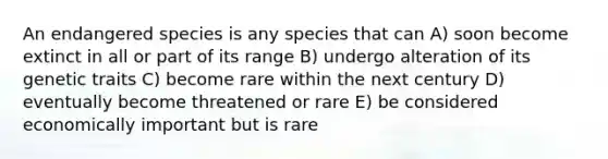 An endangered species is any species that can A) soon become extinct in all or part of its range B) undergo alteration of its genetic traits C) become rare within the next century D) eventually become threatened or rare E) be considered economically important but is rare