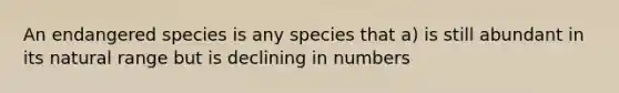 An endangered species is any species that a) is still abundant in its natural range but is declining in numbers