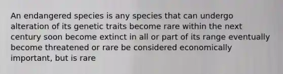 An endangered species is any species that can undergo alteration of its genetic traits become rare within the next century soon become extinct in all or part of its range eventually become threatened or rare be considered economically important, but is rare