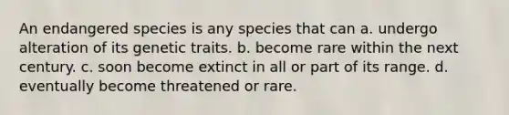 An endangered species is any species that can a. undergo alteration of its genetic traits. b. become rare within the next century. c. soon become extinct in all or part of its range. d. eventually become threatened or rare.