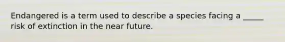 Endangered is a term used to describe a species facing a _____ risk of extinction in <a href='https://www.questionai.com/knowledge/k3kaQH73w3-the-near-future' class='anchor-knowledge'>the near future</a>.