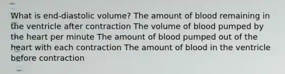 What is end-diastolic volume? The amount of blood remaining in the ventricle after contraction The volume of blood pumped by the heart per minute The amount of blood pumped out of the heart with each contraction The amount of blood in the ventricle before contraction