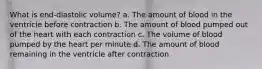 What is end-diastolic volume? a. The amount of blood in the ventricle before contraction b. The amount of blood pumped out of the heart with each contraction c. The volume of blood pumped by the heart per minute d. The amount of blood remaining in the ventricle after contraction