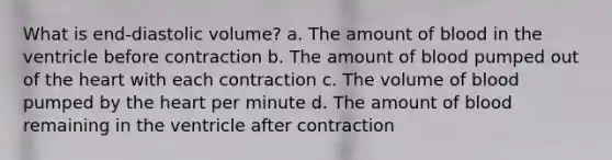 What is end-diastolic volume? a. The amount of blood in the ventricle before contraction b. The amount of blood pumped out of the heart with each contraction c. The volume of blood pumped by the heart per minute d. The amount of blood remaining in the ventricle after contraction