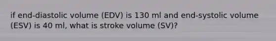 if end-diastolic volume (EDV) is 130 ml and end-systolic volume (ESV) is 40 ml, what is stroke volume (SV)?