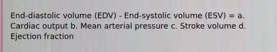 End-diastolic volume (EDV) - End-systolic volume (ESV) = a. <a href='https://www.questionai.com/knowledge/kyxUJGvw35-cardiac-output' class='anchor-knowledge'>cardiac output</a> b. Mean arterial pressure c. Stroke volume d. Ejection fraction