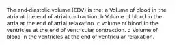 The end-diastolic volume (EDV) is the: a Volume of blood in the atria at the end of atrial contraction. b Volume of blood in the atria at the end of atrial relaxation. c Volume of blood in the ventricles at the end of ventricular contraction. d Volume of blood in the ventricles at the end of ventricular relaxation.