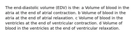 The end-diastolic volume (EDV) is the: a Volume of blood in the atria at the end of atrial contraction. b Volume of blood in the atria at the end of atrial relaxation. c Volume of blood in the ventricles at the end of ventricular contraction. d Volume of blood in the ventricles at the end of ventricular relaxation.