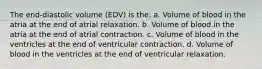 The end-diastolic volume (EDV) is the: a. Volume of blood in the atria at the end of atrial relaxation. b. Volume of blood in the atria at the end of atrial contraction. c. Volume of blood in the ventricles at the end of ventricular contraction. d. Volume of blood in the ventricles at the end of ventricular relaxation.