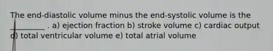 The end-diastolic volume minus the end-systolic volume is the _________ . a) ejection fraction b) stroke volume c) cardiac output d) total ventricular volume e) total atrial volume