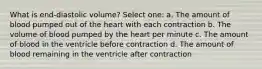 What is end-diastolic volume? Select one: a. The amount of blood pumped out of the heart with each contraction b. The volume of blood pumped by the heart per minute c. The amount of blood in the ventricle before contraction d. The amount of blood remaining in the ventricle after contraction