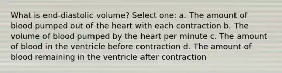 What is end-diastolic volume? Select one: a. The amount of blood pumped out of the heart with each contraction b. The volume of blood pumped by the heart per minute c. The amount of blood in the ventricle before contraction d. The amount of blood remaining in the ventricle after contraction