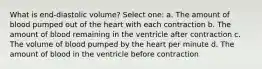 What is end-diastolic volume? Select one: a. The amount of blood pumped out of the heart with each contraction b. The amount of blood remaining in the ventricle after contraction c. The volume of blood pumped by the heart per minute d. The amount of blood in the ventricle before contraction