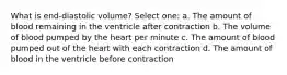 What is end-diastolic volume? Select one: a. The amount of blood remaining in the ventricle after contraction b. The volume of blood pumped by the heart per minute c. The amount of blood pumped out of the heart with each contraction d. The amount of blood in the ventricle before contraction