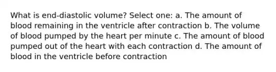 What is end-diastolic volume? Select one: a. The amount of blood remaining in the ventricle after contraction b. The volume of blood pumped by the heart per minute c. The amount of blood pumped out of the heart with each contraction d. The amount of blood in the ventricle before contraction