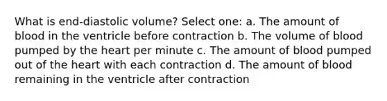 What is end-diastolic volume? Select one: a. The amount of blood in the ventricle before contraction b. The volume of blood pumped by the heart per minute c. The amount of blood pumped out of the heart with each contraction d. The amount of blood remaining in the ventricle after contraction