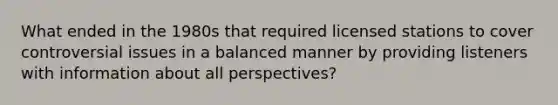 What ended in the 1980s that required licensed stations to cover controversial issues in a balanced manner by providing listeners with information about all perspectives?