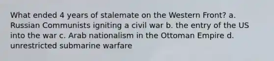 What ended 4 years of stalemate on the Western Front? a. Russian Communists igniting a civil war b. the entry of the US into the war c. Arab nationalism in the Ottoman Empire d. unrestricted submarine warfare