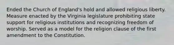 Ended the Church of England's hold and allowed religious liberty. Measure enacted by the Virginia legislature prohibiting state support for religious institutions and recognizing freedom of worship. Served as a model for the religion clause of the first amendment to the Constitution.